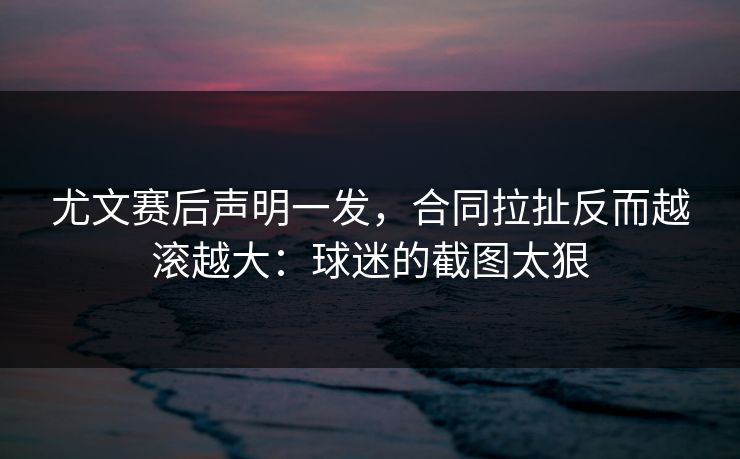 尤文赛后声明一发，合同拉扯反而越滚越大：球迷的截图太狠