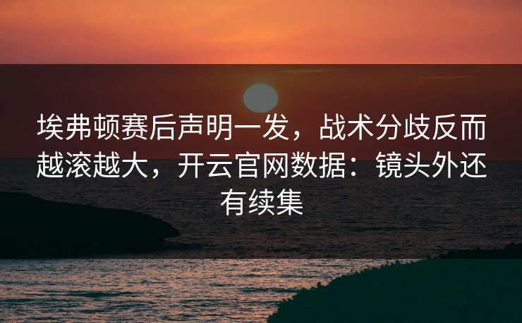 埃弗顿赛后声明一发，战术分歧反而越滚越大，开云官网数据：镜头外还有续集