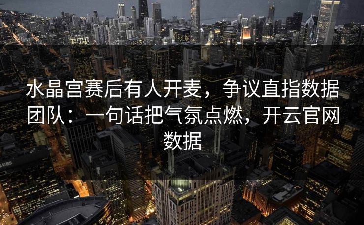水晶宫赛后有人开麦，争议直指数据团队：一句话把气氛点燃，开云官网数据