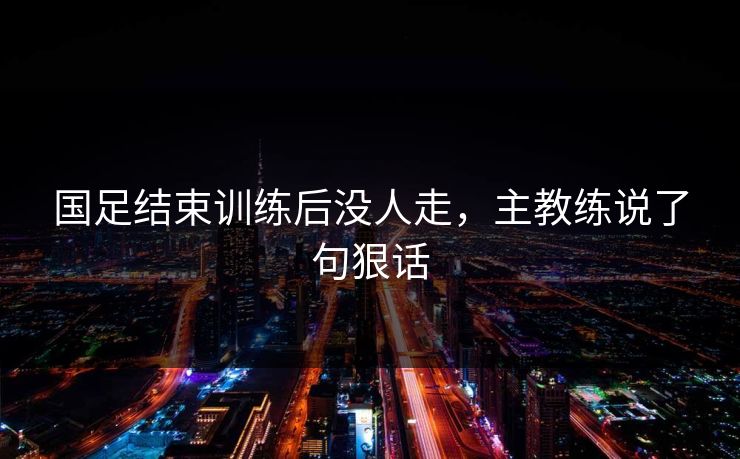 国足结束训练后没人走，主教练说了句狠话