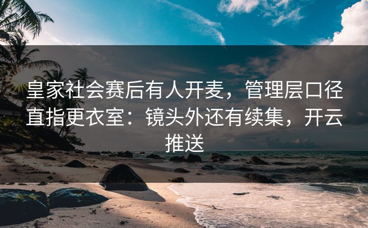 皇家社会赛后有人开麦，管理层口径直指更衣室：镜头外还有续集，开云推送