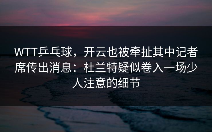 WTT乒乓球，开云也被牵扯其中记者席传出消息：杜兰特疑似卷入一场少人注意的细节