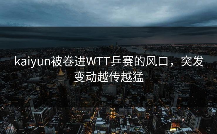 kaiyun被卷进WTT乒赛的风口，突发变动越传越猛