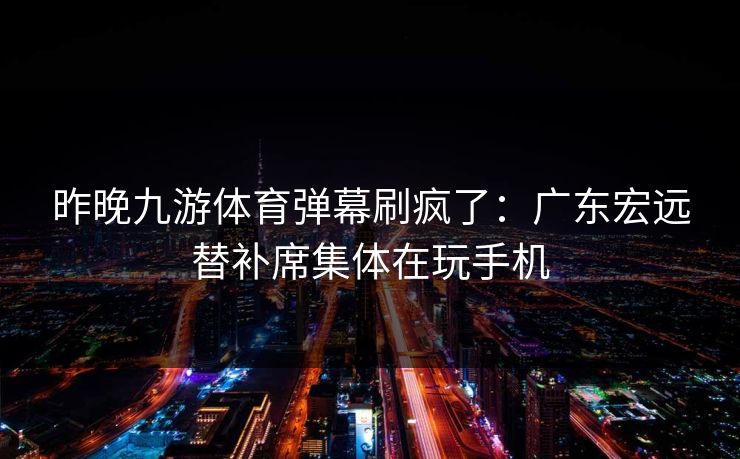 昨晚九游体育弹幕刷疯了：广东宏远替补席集体在玩手机