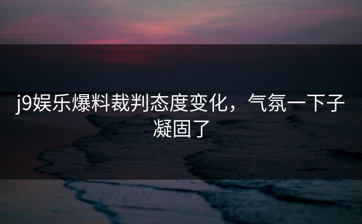 j9娱乐爆料裁判态度变化，气氛一下子凝固了