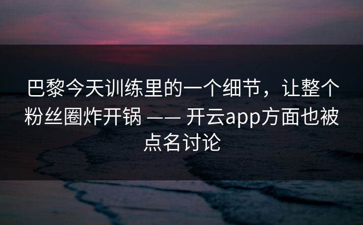 巴黎今天训练里的一个细节，让整个粉丝圈炸开锅 —— 开云app方面也被点名讨论