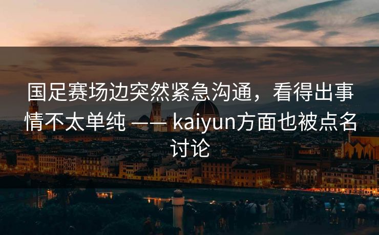 国足赛场边突然紧急沟通，看得出事情不太单纯 —— kaiyun方面也被点名讨论