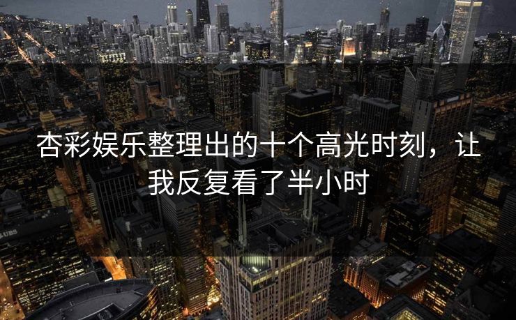 杏彩娱乐整理出的十个高光时刻，让我反复看了半小时