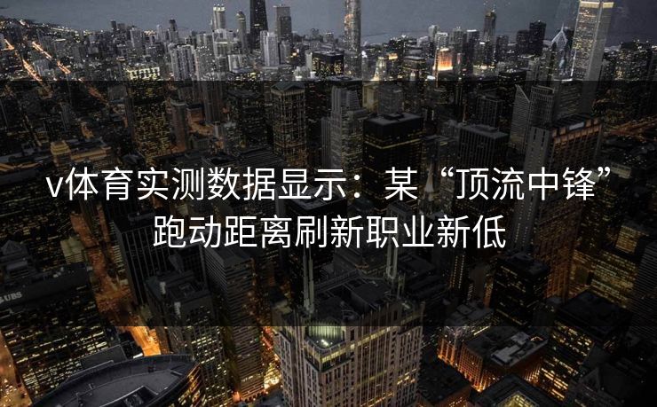v体育实测数据显示：某“顶流中锋”跑动距离刷新职业新低