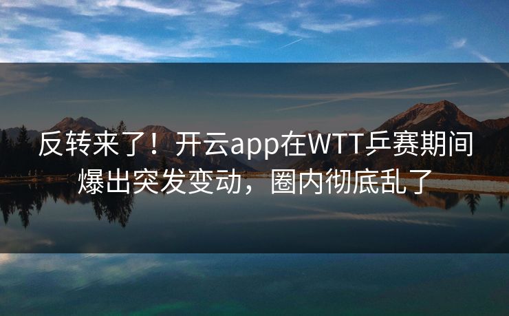 反转来了！开云app在WTT乒赛期间爆出突发变动，圈内彻底乱了
