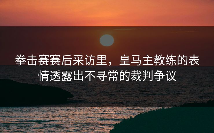 拳击赛赛后采访里，皇马主教练的表情透露出不寻常的裁判争议
