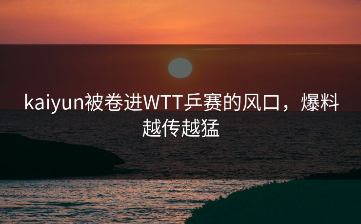 kaiyun被卷进WTT乒赛的风口，爆料越传越猛