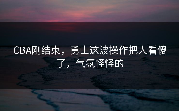 CBA刚结束，勇士这波操作把人看傻了，气氛怪怪的