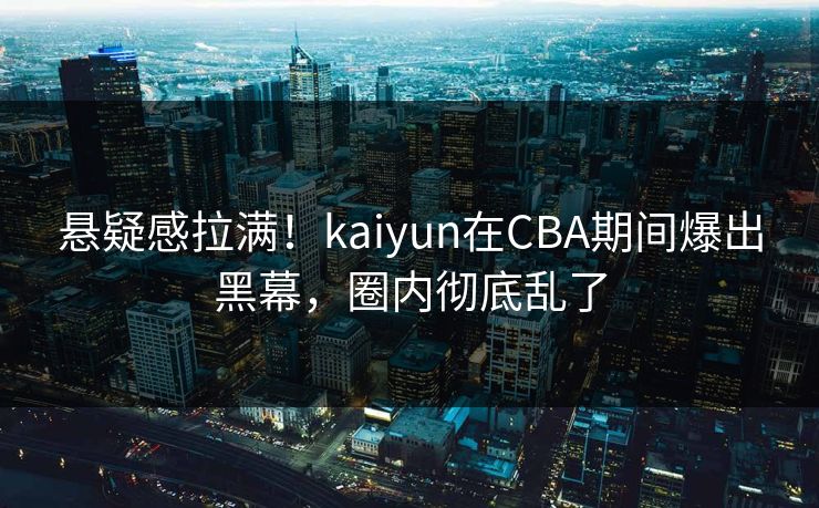 悬疑感拉满！kaiyun在CBA期间爆出黑幕，圈内彻底乱了