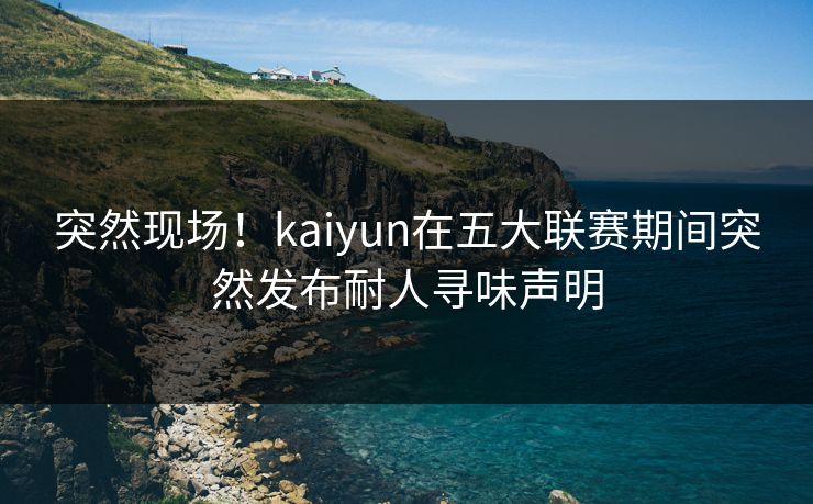 突然现场！kaiyun在五大联赛期间突然发布耐人寻味声明