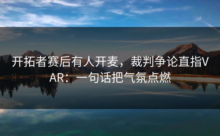 开拓者赛后有人开麦，裁判争论直指VAR：一句话把气氛点燃