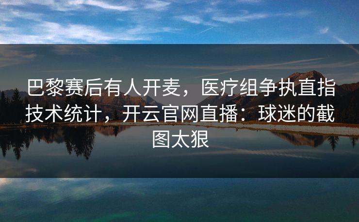 巴黎赛后有人开麦，医疗组争执直指技术统计，开云官网直播：球迷的截图太狠