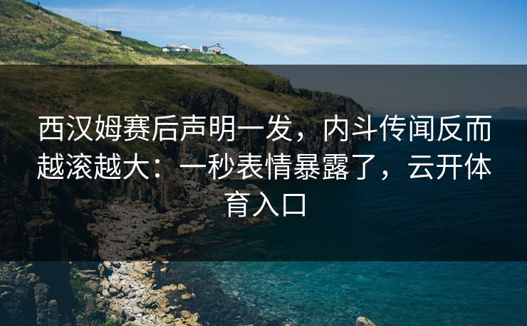 西汉姆赛后声明一发，内斗传闻反而越滚越大：一秒表情暴露了，云开体育入口